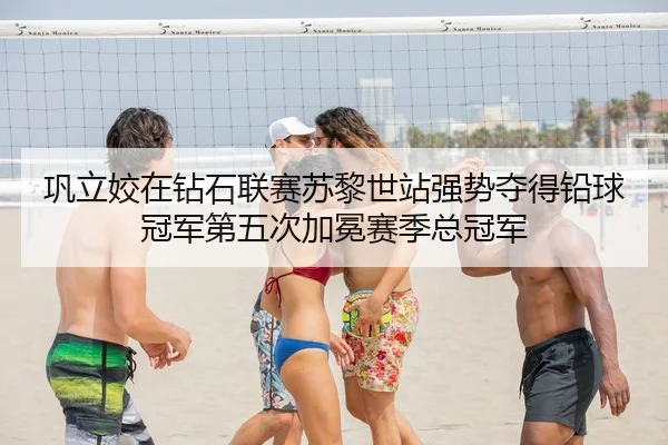巩立姣在钻石联赛苏黎世站强势夺得铅球冠军第五次加冕赛季总冠军
